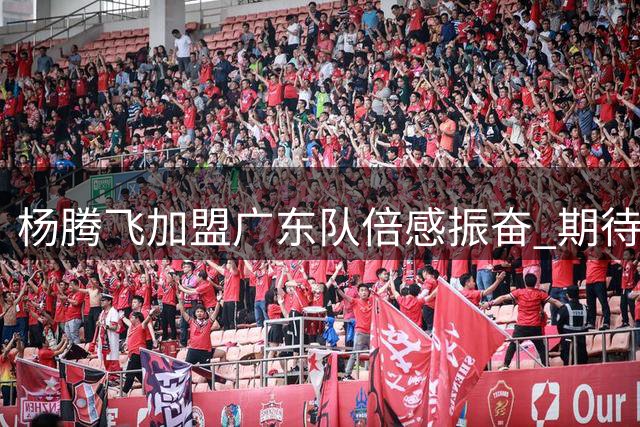 杨腾飞加盟广东队倍感振奋 期待展现个人实力助队前行